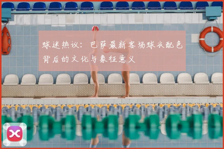 球迷热议：巴萨最新客场球衣配色背后的文化与象征意义