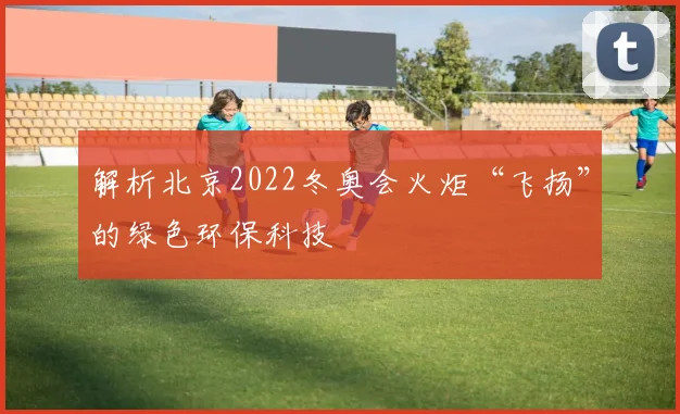 解析北京2022冬奥会火炬“飞扬”的绿色环保科技