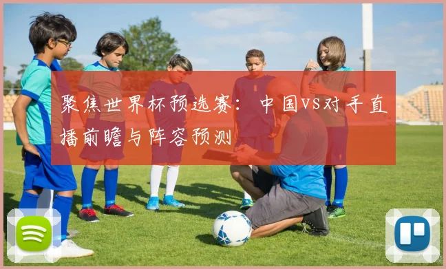 聚焦世界杯预选赛:中国vs对手直播前瞻与阵容预测