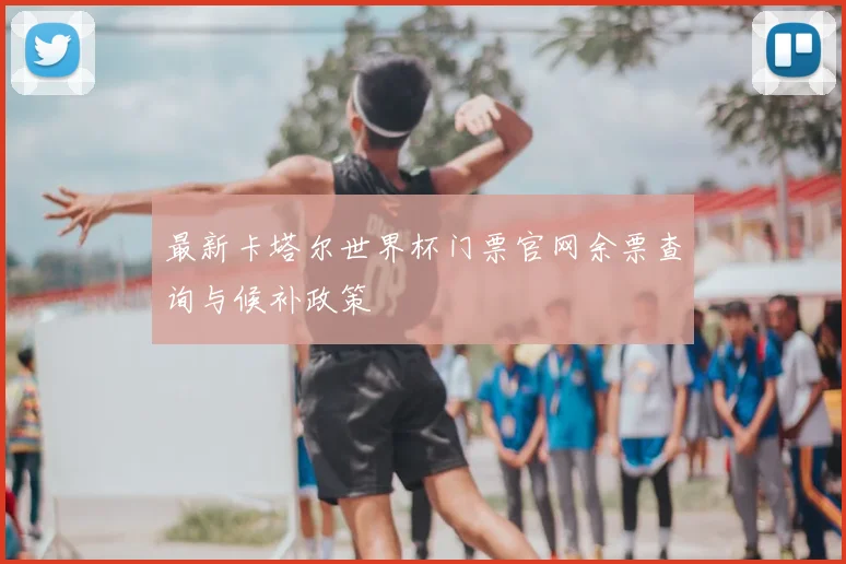 最新卡塔尔世界杯门票官网余票查询与候补政策