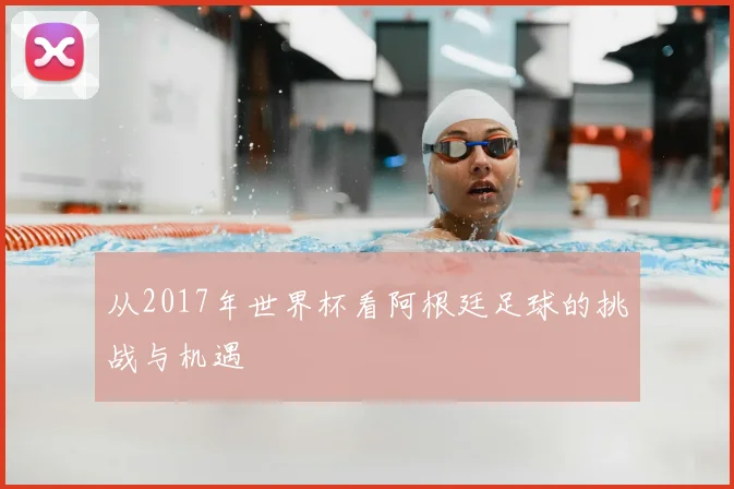 从2017年世界杯看阿根廷足球的挑战与机遇