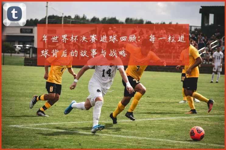 年世界杯决赛进球回顾：每一粒进球背后的故事与战略