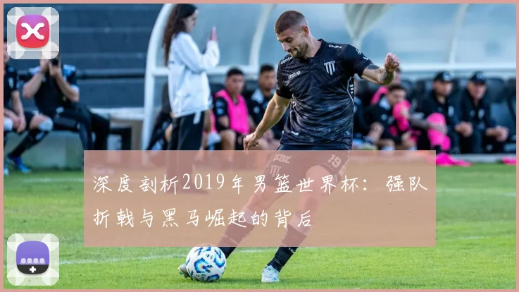 深度剖析2019年男篮世界杯：强队折戟与黑马崛起的背后