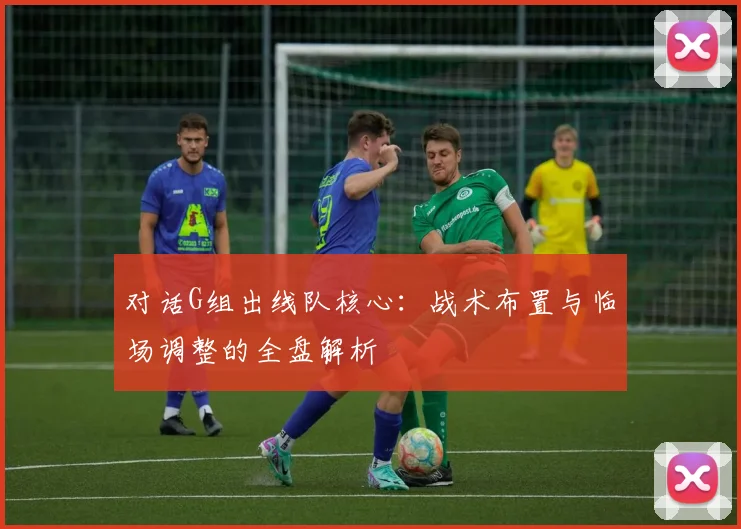 对话G组出线队核心：战术布置与临场调整的全盘解析