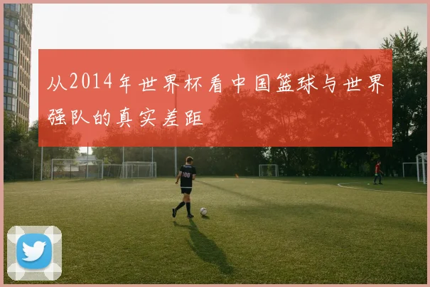 从2014年世界杯看中国篮球与世界强队的真实差距
