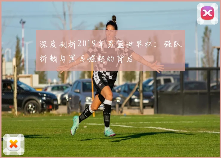 深度剖析2019年男篮世界杯：强队折戟与黑马崛起的背后