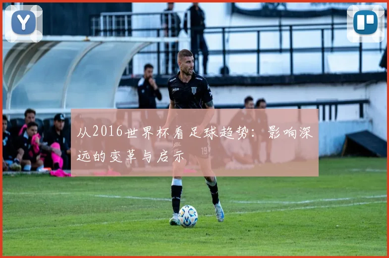 从2016世界杯看足球趋势：影响深远的变革与启示
