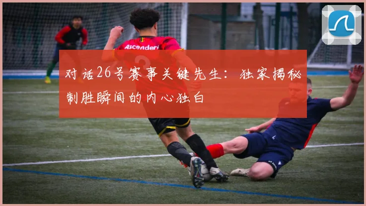 对话26号赛事关键先生：独家揭秘制胜瞬间的内心独白