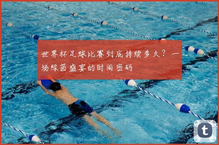 世界杯足球比赛到底持续多久?一场绿茵盛宴的时间密码