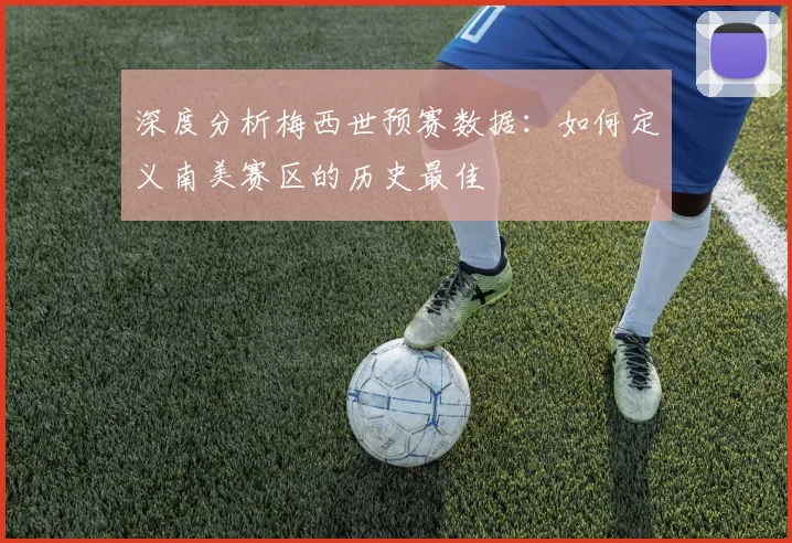 深度分析梅西世预赛数据：如何定义南美赛区的历史最佳