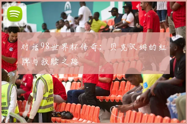 对话98世界杯传奇：贝克汉姆的红牌与救赎之路
