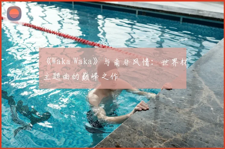 《Waka Waka》与南非风情：世界杯主题曲的巅峰之作