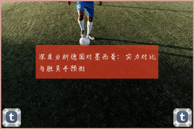深度分析德国对墨西哥：实力对比与胜负手预测