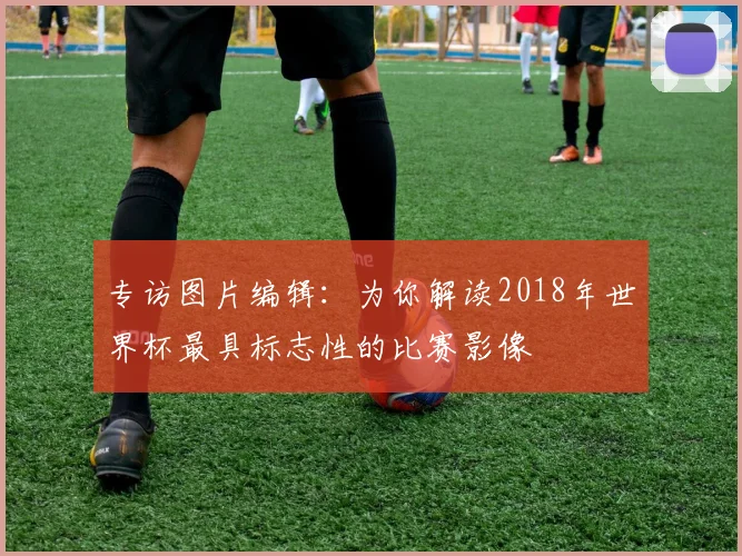 专访图片编辑:为你解读2018年世界杯最具标志性的比赛影像
