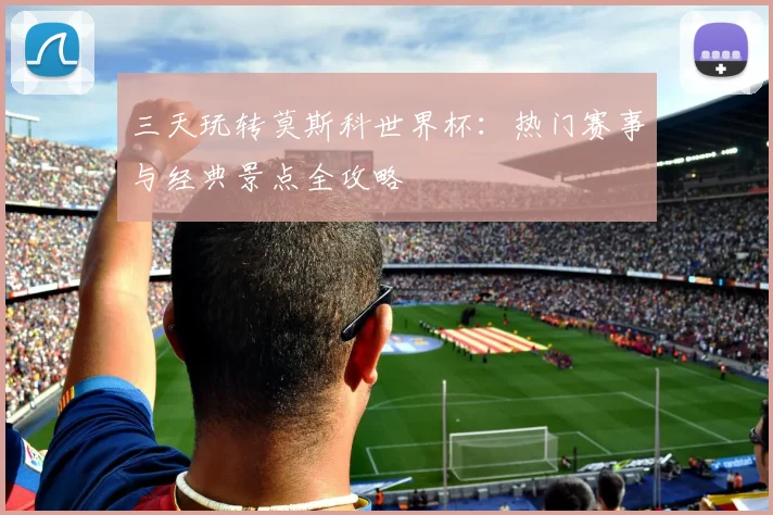 三天玩转莫斯科世界杯：热门赛事与经典景点全攻略