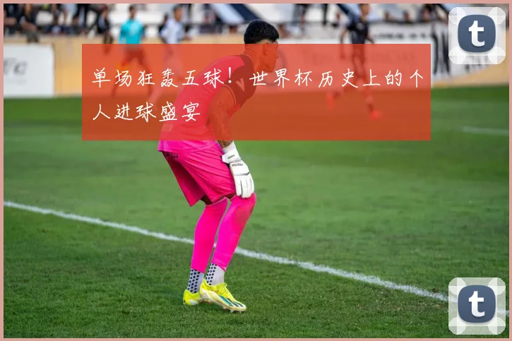 单场狂轰五球！世界杯历史上的个人进球盛宴