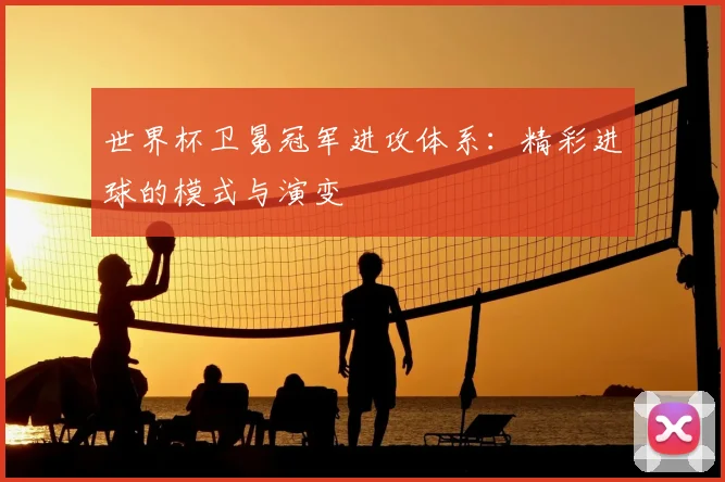 世界杯卫冕冠军进攻体系：精彩进球的模式与演变